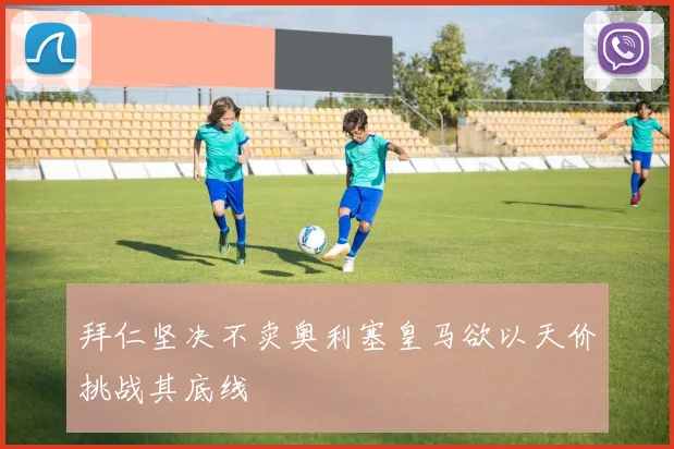 拜仁坚决不卖奥利塞皇马欲以天价挑战其底线