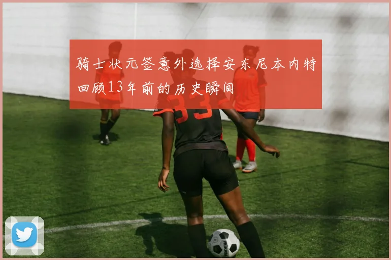 骑士状元签意外选择安东尼本内特回顾13年前的历史瞬间