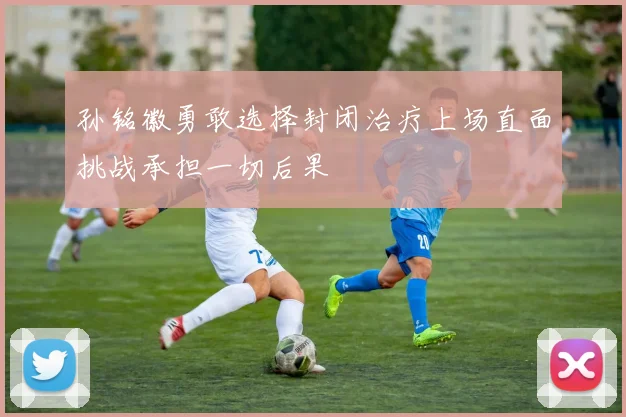 孙铭徽勇敢选择封闭治疗上场直面挑战承担一切后果