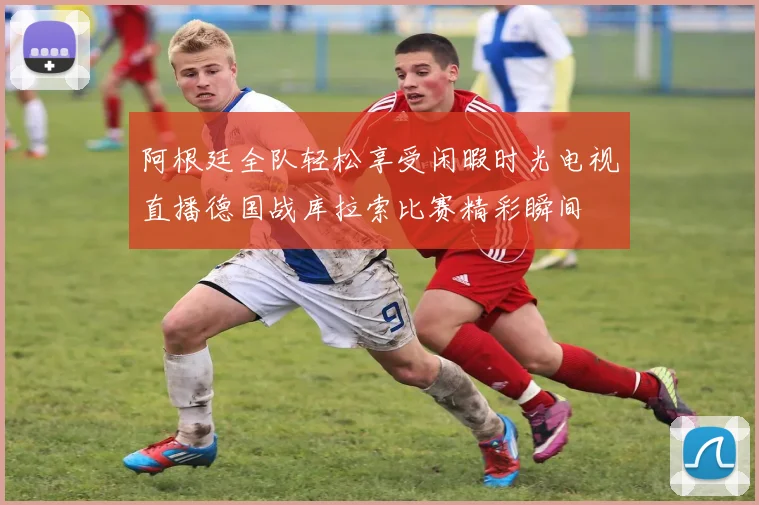 阿根廷全队轻松享受闲暇时光电视直播德国战库拉索比赛精彩瞬间