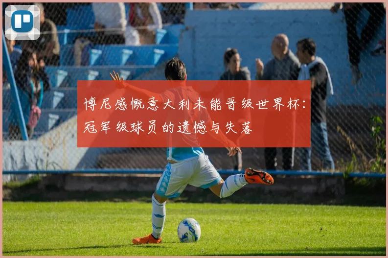 博尼感慨意大利未能晋级世界杯：冠军级球员的遗憾与失落
