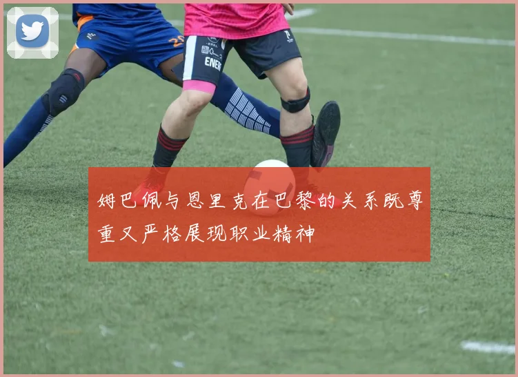 姆巴佩与恩里克在巴黎的关系既尊重又严格展现职业精神