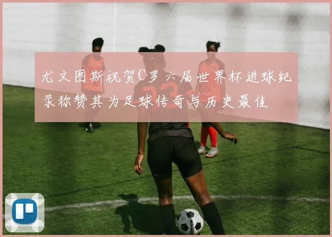 尤文图斯祝贺C罗六届世界杯进球纪录称赞其为足球传奇与历史最佳