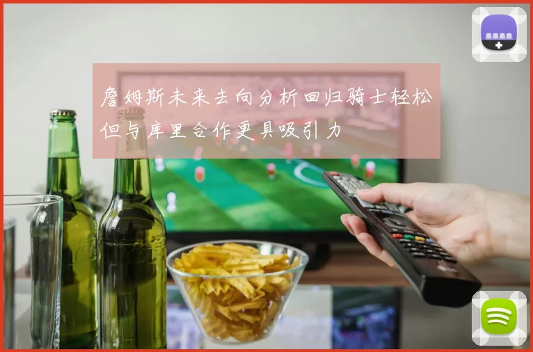 詹姆斯未来去向分析回归骑士轻松但与库里合作更具吸引力